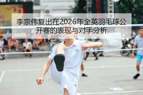 李宗伟复出在2026年全英羽毛球公开赛的表现与对手分析
