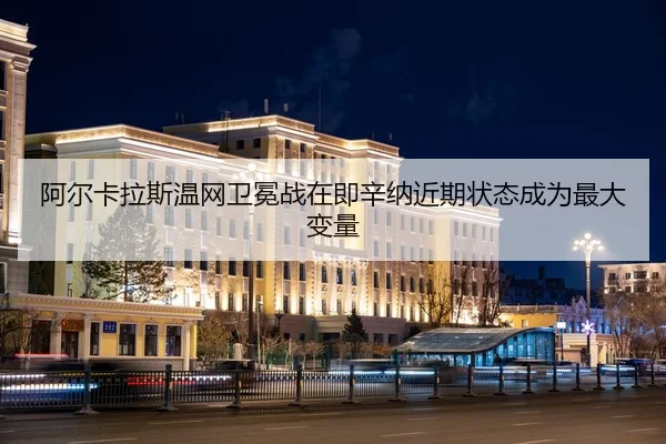 阿尔卡拉斯温网卫冕战在即辛纳近期状态成为最大变量