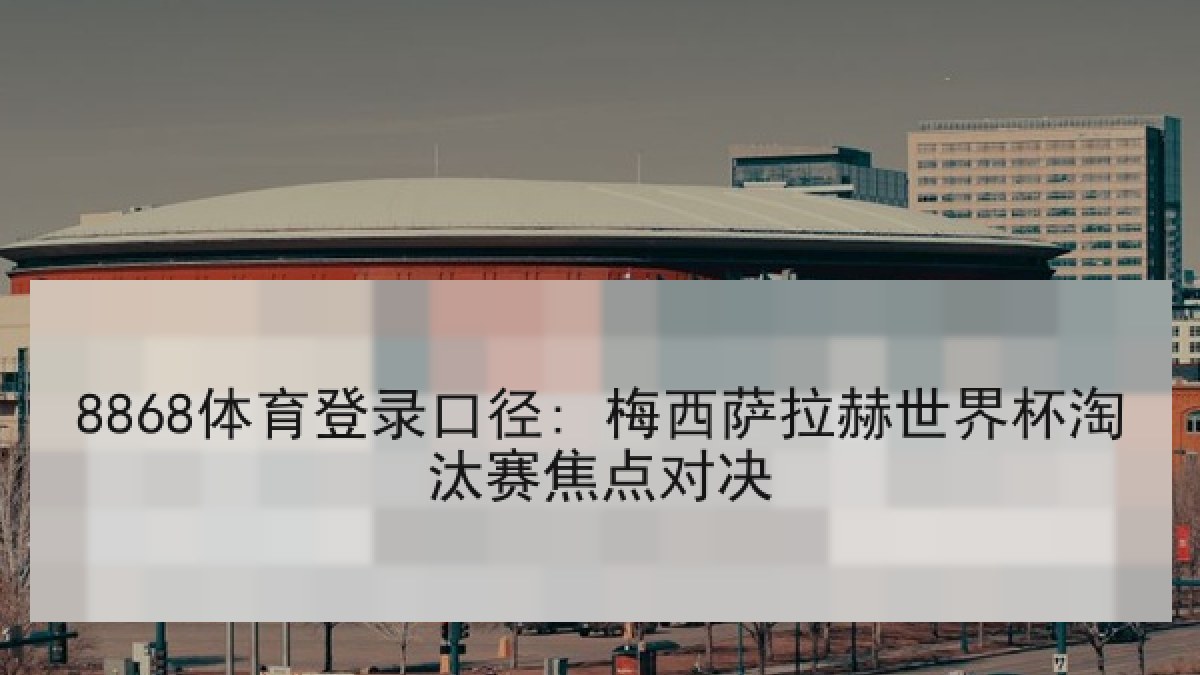 8868体育登录口径: 梅西萨拉赫世界杯淘汰赛焦点对决