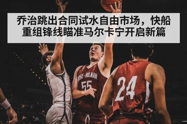 乔治跳出合同试水自由市场，快船重组锋线瞄准马尔卡宁开启新篇